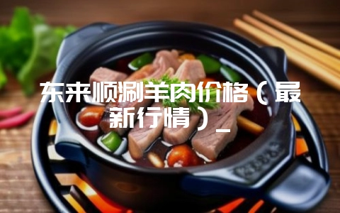 东来顺涮羊肉价格（最新行情）_-会东网