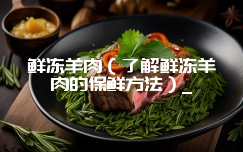 鲜冻羊肉（了解鲜冻羊肉的保鲜方法）_-会东网