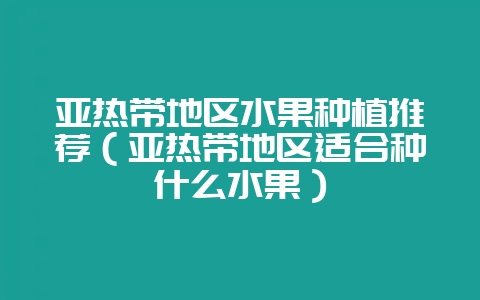 亚热带地区水果种植推荐（亚热带地区适合种什么水果）-会东网