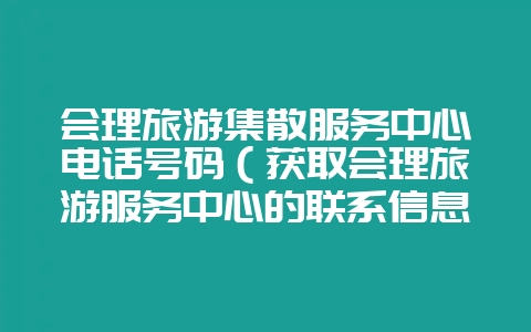 会理旅游集散服务中心电话号码（获取会理旅游服务中心的联系信息-会东网
