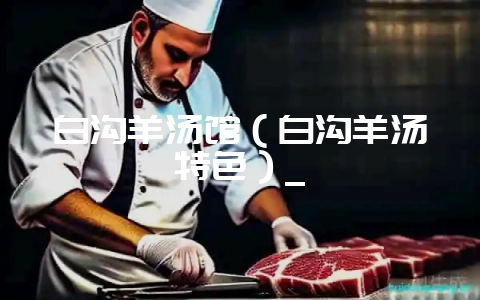 白沟羊汤馆（白沟羊汤特色）_-会东网