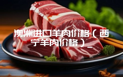 澳洲进口羊肉价格（西宁羊肉价格）_-会东网