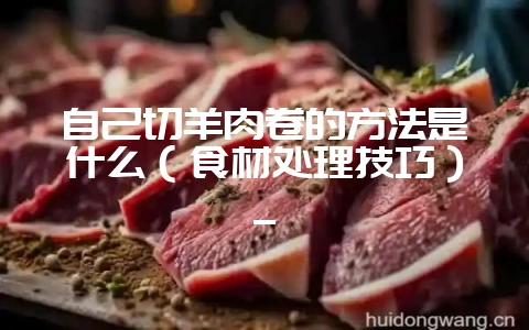 自己切羊肉卷的方法是什么（食材处理技巧）_-会东网