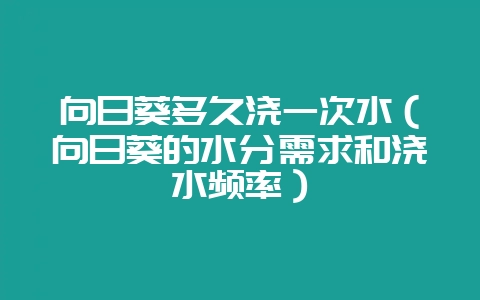向日葵多久浇一次水（向日葵的水分需求和浇水频率）-会东网