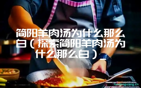 简阳羊肉汤为什么那么白（探索简阳羊肉汤为什么那么白）_-会东网