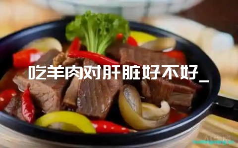 吃羊肉对肝脏好不好_-会东网