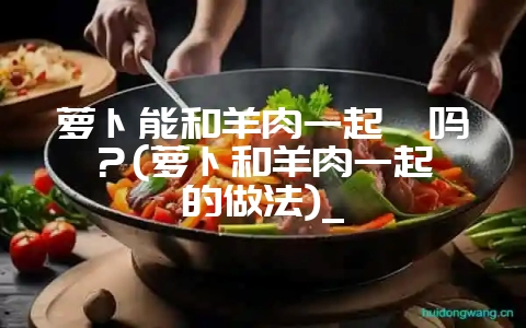 萝卜能和羊肉一起炖吗？(萝卜和羊肉一起炖的做法)_-会东网