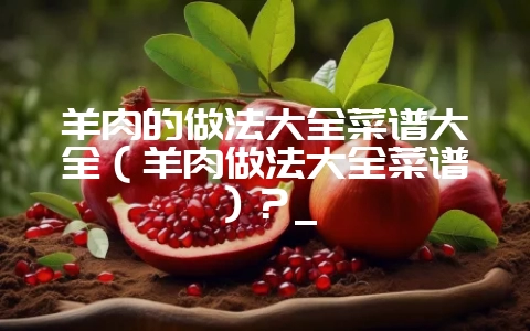 羊肉的做法大全菜谱大全（羊肉做法大全菜谱）？_-会东网