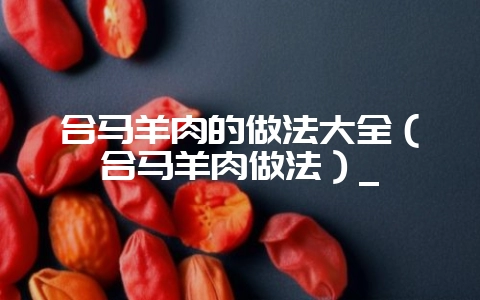 合马羊肉的做法大全（合马羊肉做法）_-会东网