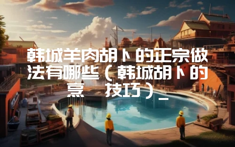 韩城羊肉胡卜的正宗做法有哪些（韩城胡卜的烹饪技巧）_-会东网