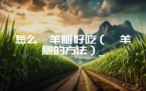 怎么炖羊腿好吃（炖羊腿的方法）_-会东网