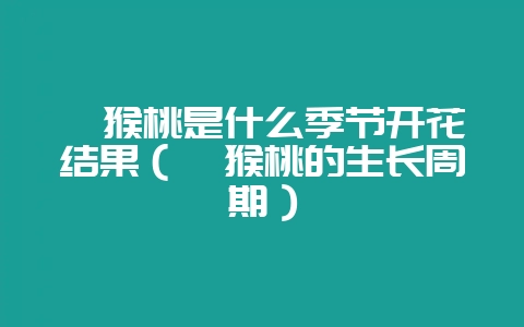 猕猴桃是什么季节开花结果（猕猴桃的生长周期）-会东网