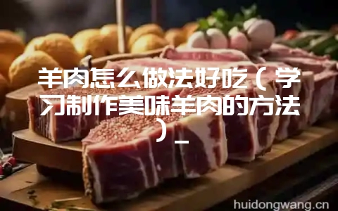 羊肉怎么做法好吃（学习制作美味羊肉的方法）_-会东网