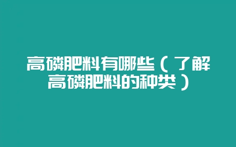 高磷肥料有哪些（了解高磷肥料的种类）-会东网
