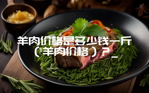 羊肉价格是多少钱一斤（羊肉价格）？_-会东网