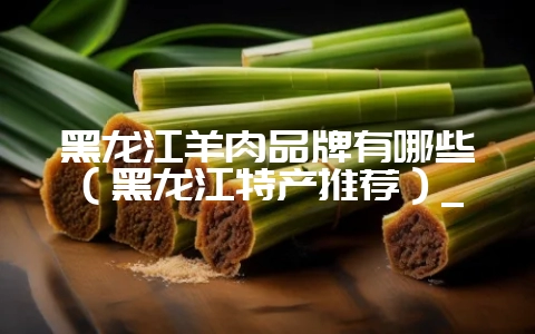 黑龙江羊肉品牌有哪些（黑龙江特产推荐）_-会东网