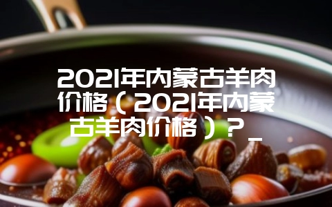 2021年内蒙古羊肉价格（2021年内蒙古羊肉价格）？_-会东网