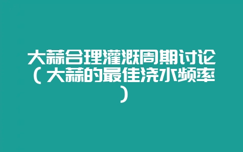 大蒜合理灌溉周期讨论（大蒜的最佳浇水频率）-会东网