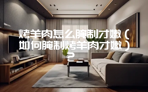 烤羊肉怎么腌制才嫩(如何腌制烤羊肉才嫩)?_插图 烤羊肉怎么腌制才嫩(如何腌制烤羊肉才嫩)?_插图