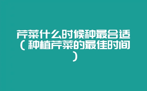 芹菜什么时候种最合适（种植芹菜的最佳时间）-会东网