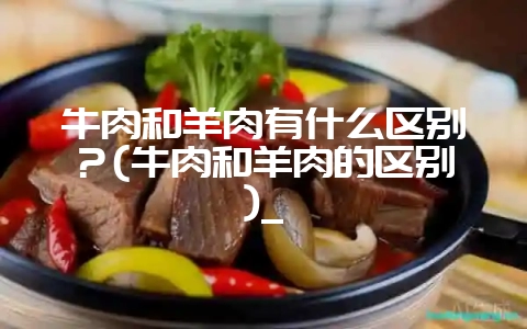 牛肉和羊肉有什么区别？(牛肉和羊肉的区别)_-会东网