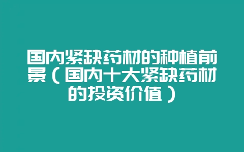 国内紧缺药材的种植前景（国内十大紧缺药材的投资价值）-会东网