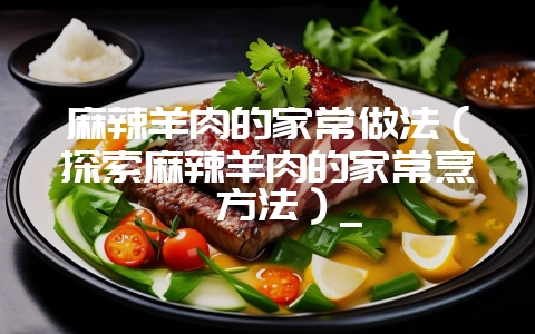 麻辣羊肉的家常做法(探索麻辣羊肉的家常烹饪方法)_插图 麻辣羊肉的家常做法(探索麻辣羊肉的家常烹饪方法)_插图