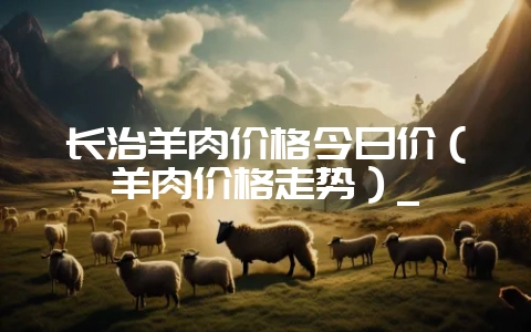 长治羊肉价格今日价（羊肉价格走势）_-会东网