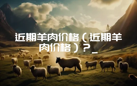 近期羊肉价格（近期羊肉价格）？_-会东网