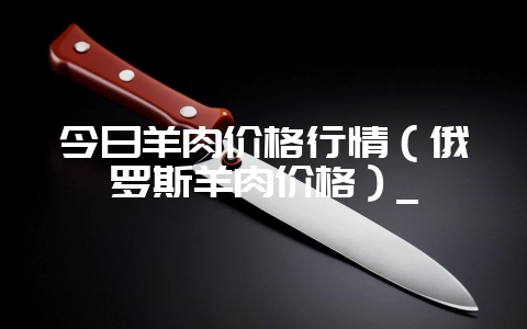 今日羊肉价格行情（俄罗斯羊肉价格）_-会东网