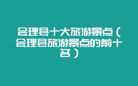 会理县十大旅游景点（会理县旅游景点的前十名）-会东网