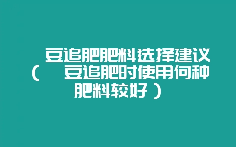 豇豆追肥肥料选择建议(豇豆追肥时使用何种肥料较好)插图 豇豆追肥肥料选择建议(豇豆追肥时使用何种肥料较好)插图
