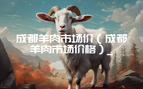 成都羊肉市场价（成都羊肉市场价格）_-会东网