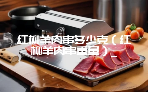 红柳羊肉串多少克（红柳羊肉串重量）_-会东网