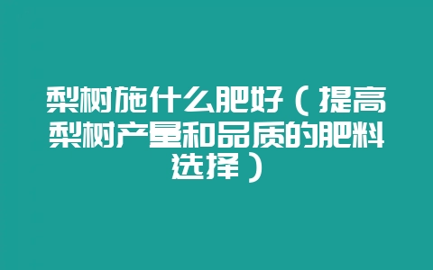 梨树施什么肥好(提高梨树产量和品质的肥料选择)-会东网