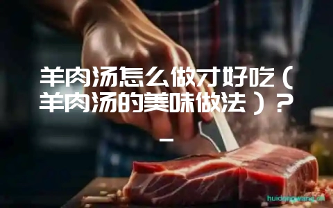 羊肉汤怎么做才好吃（羊肉汤的美味做法）？_-会东网
