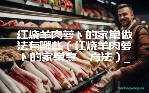 红烧羊肉萝卜的家常做法有哪些（红烧羊肉萝卜的家常烹饪方法）_-会东网