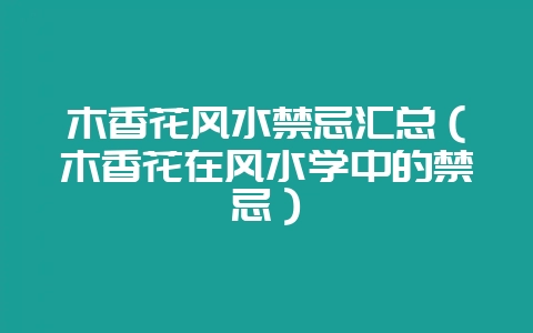 木香花风水禁忌汇总（木香花在风水学中的禁忌）-会东网
