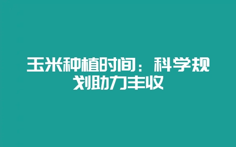 玉米种植时间：科学规划助力丰收-会东网