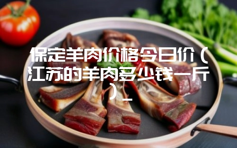 保定羊肉价格今日价（江苏的羊肉多少钱一斤）_-会东网