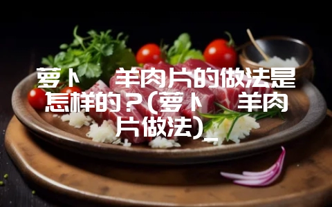 萝卜炖羊肉片的做法是怎样的？(萝卜炖羊肉片做法)_-会东网