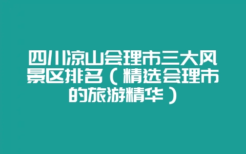 四川凉山会理市三大风景区排名（精选会理市的旅游精华）-会东网