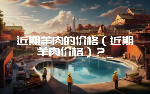 近期羊肉的价格（近期羊肉价格）？_-会东网