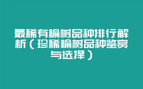 最稀有榆树品种排行解析（珍稀榆树品种鉴赏与选择）-会东网