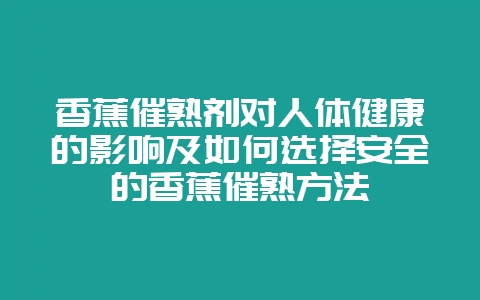 香蕉催熟剂对人体健康的影响及如何选择安全的香蕉催熟方法-会东网