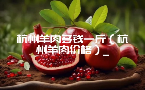 杭州羊肉多钱一斤(杭州羊肉价格)_插图 杭州羊肉多钱一斤(杭州羊肉价格)_插图