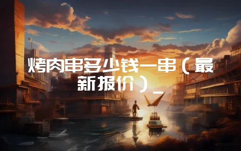 烤肉串多少钱一串（最新报价）_-会东网