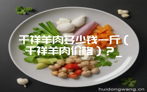 千祥羊肉多少钱一斤（千祥羊肉价格）？_-会东网