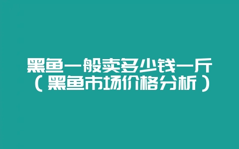黑鱼一般卖多少钱一斤（黑鱼市场价格分析）-会东网