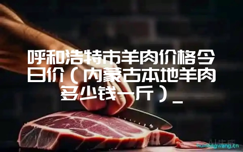 呼和浩特市羊肉价格今日价（内蒙古本地羊肉多少钱一斤）_-会东网